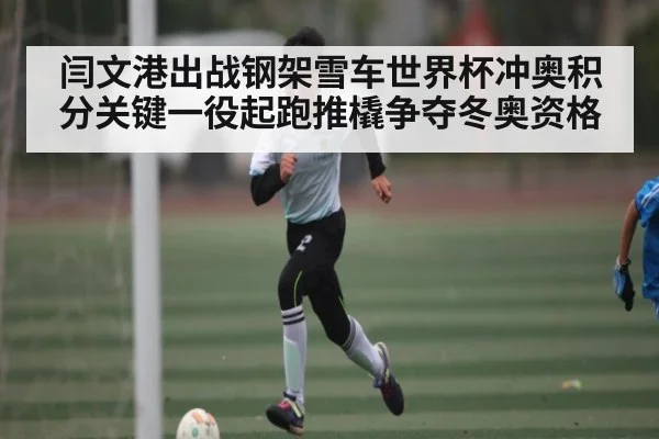闫文港出战钢架雪车世界杯冲奥积分关键一役起跑推橇争夺冬奥资格